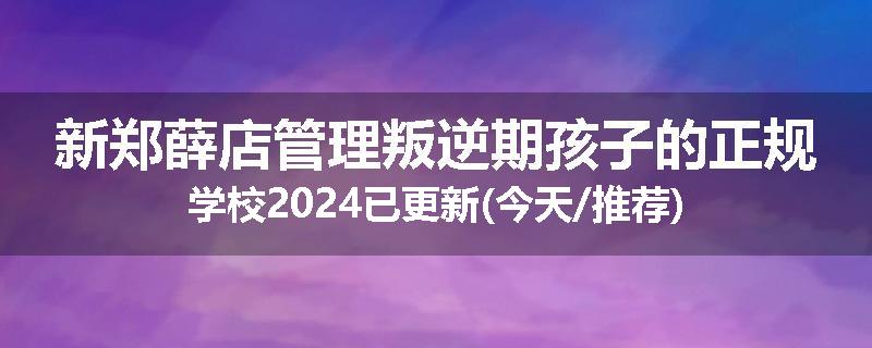 新郑薛店管理叛逆期孩子的正规学校2024已更新(今天/推荐)