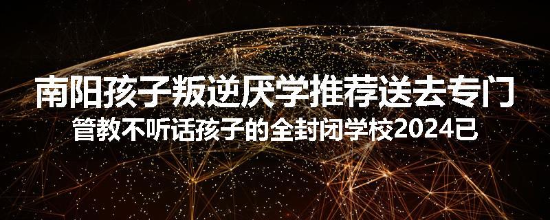 南阳孩子叛逆厌学推荐送去专门管教不听话孩子的全封闭学校2024已更新(品牌/推荐)