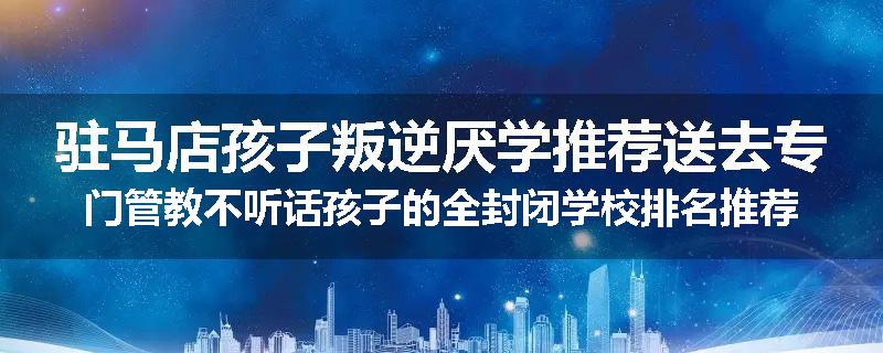 驻马店孩子叛逆厌学推荐送去专门管教不听话孩子的全封闭学校排名推荐
