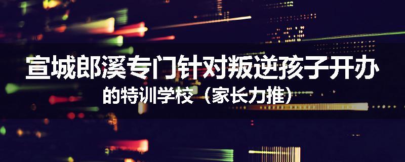 宣城郎溪专门针对叛逆孩子开办的特训学校（家长力推）