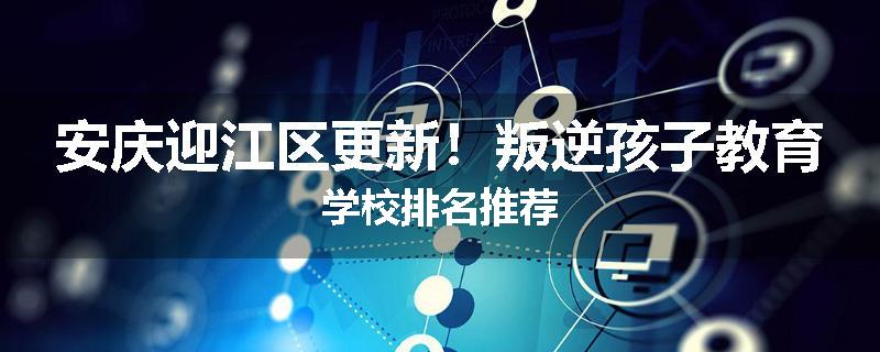 安庆迎江区更新！叛逆孩子教育学校排名推荐