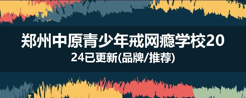 郑州中原青少年戒网瘾学校2024已更新(品牌/推荐)
