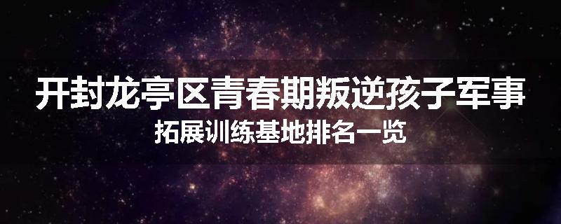 开封龙亭区青春期叛逆孩子军事拓展训练基地排名一览