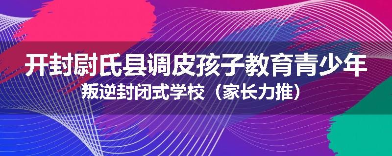 开封尉氏县调皮孩子教育青少年叛逆封闭式学校（家长力推）