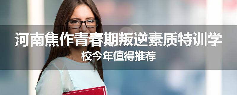 河南焦作青春期叛逆素质特训学校今年值得推荐