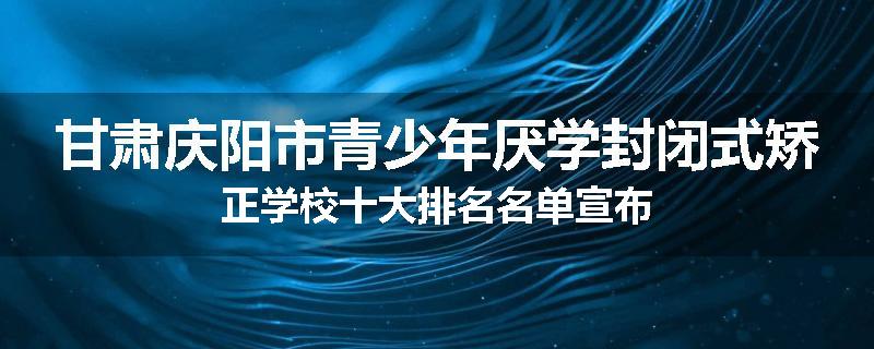 甘肃庆阳市青少年厌学封闭式矫正学校十大排名名单宣布