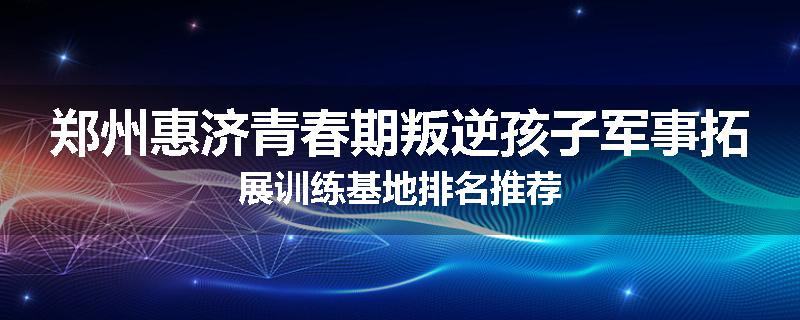 郑州惠济青春期叛逆孩子军事拓展训练基地排名推荐