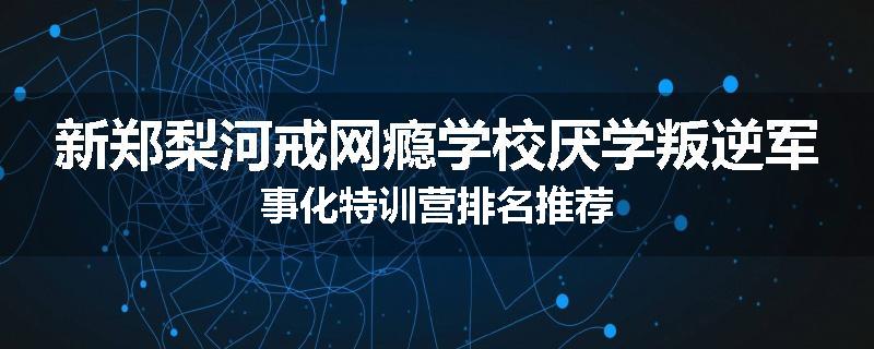 新郑梨河戒网瘾学校厌学叛逆军事化特训营排名推荐