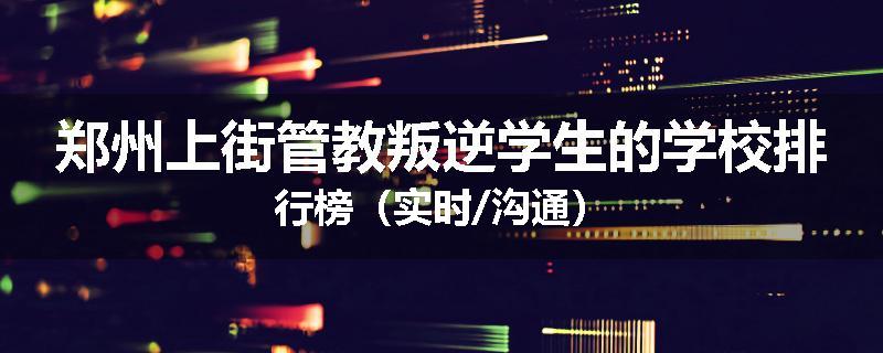 郑州上街管教叛逆学生的学校排行榜（实时/沟通）