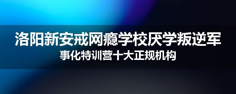 洛阳新安戒网瘾学校厌学叛逆军事化特训营十大正规机构