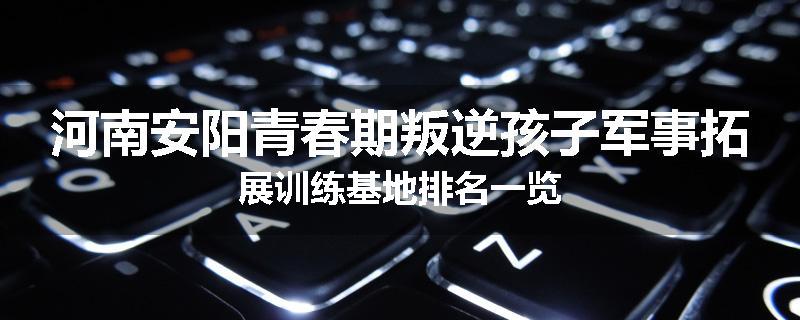 河南安阳青春期叛逆孩子军事拓展训练基地排名一览