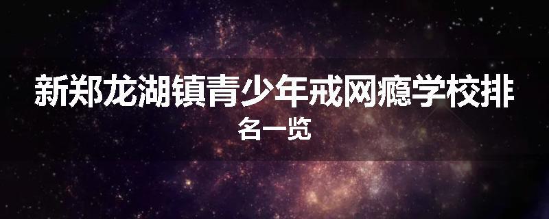 新郑龙湖镇青少年戒网瘾学校排名一览