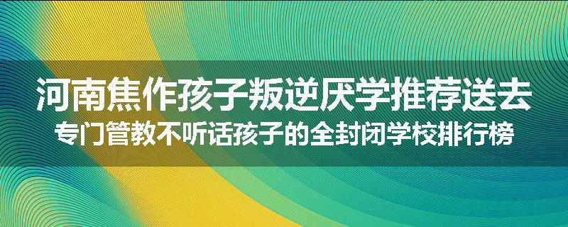 河南焦作孩子叛逆厌学推荐送去专门管教不听话孩子的全封闭学校排行榜（实时/沟通）
