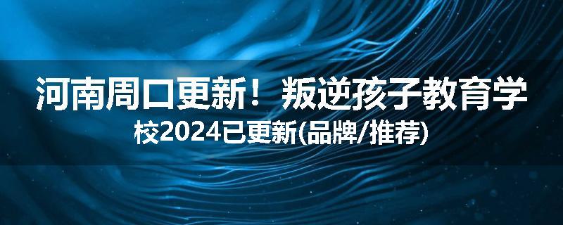 河南周口更新！叛逆孩子教育学校2024已更新(品牌/推荐)