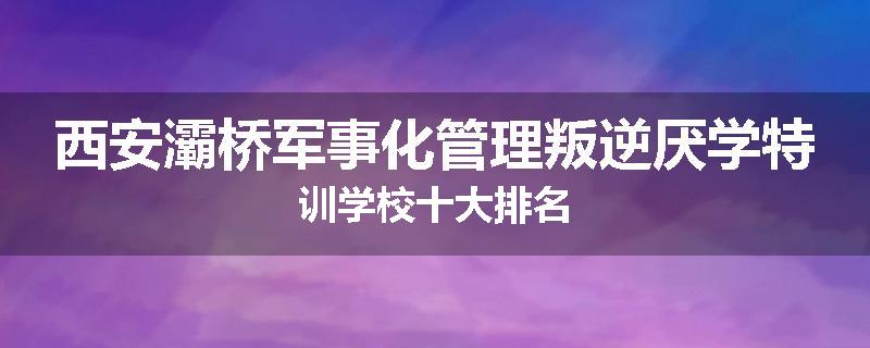 西安灞桥军事化管理叛逆厌学特训学校十大排名