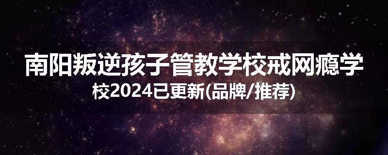 南阳叛逆孩子管教学校戒网瘾学校2024已更新(品牌/推荐)