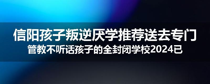 信阳孩子叛逆厌学推荐送去专门管教不听话孩子的全封闭学校2024已更新(今天/推荐)