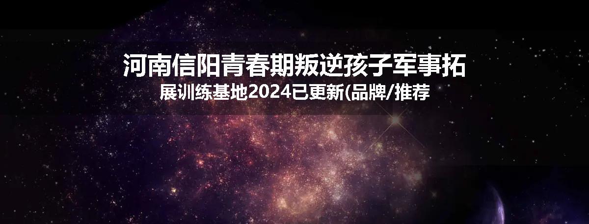 河南信阳青春期叛逆孩子军事拓展训练基地2024已更新(品牌/推荐)