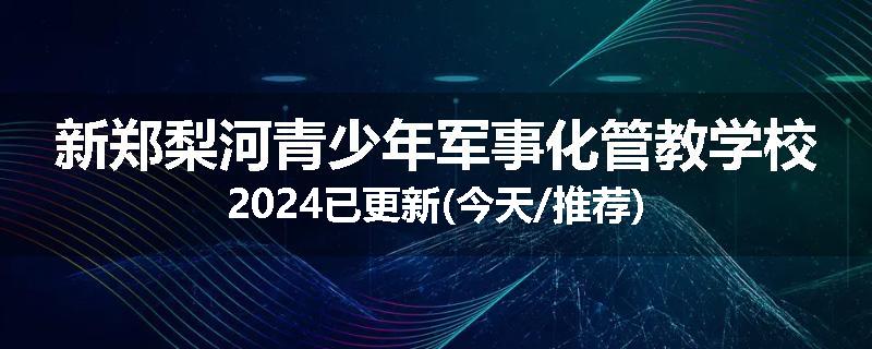 新郑梨河青少年军事化管教学校2024已更新(今天/推荐)
