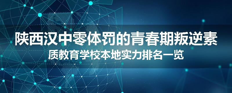 陕西汉中零体罚的青春期叛逆素质教育学校本地实力排名一览