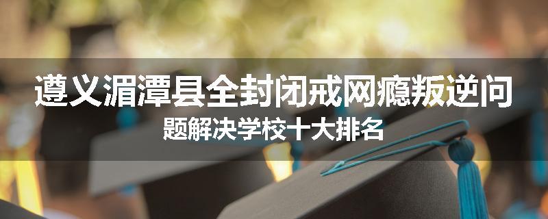 遵义湄潭县全封闭戒网瘾叛逆问题解决学校十大排名