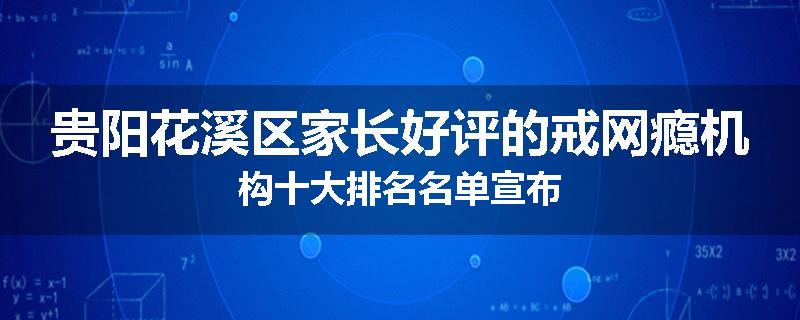 贵阳花溪区家长好评的戒网瘾机构十大排名名单宣布