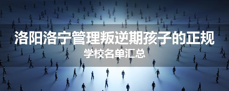 洛阳洛宁管理叛逆期孩子的正规学校名单汇总