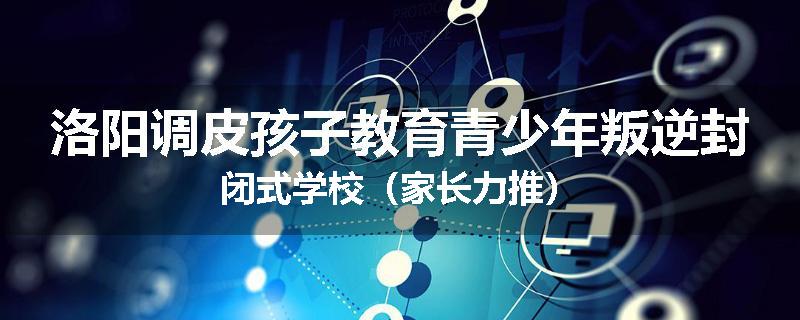 洛阳调皮孩子教育青少年叛逆封闭式学校（家长力推）
