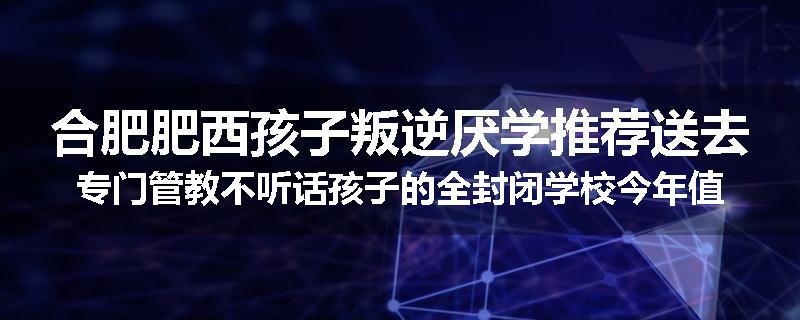 合肥肥西孩子叛逆厌学推荐送去专门管教不听话孩子的全封闭学校今年值得推荐