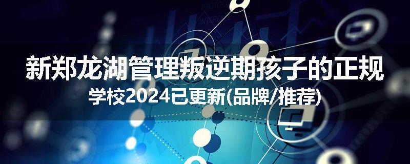 新郑龙湖管理叛逆期孩子的正规学校2024已更新(品牌/推荐)