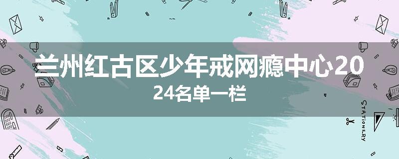 兰州红古区少年戒网瘾中心2024名单一栏