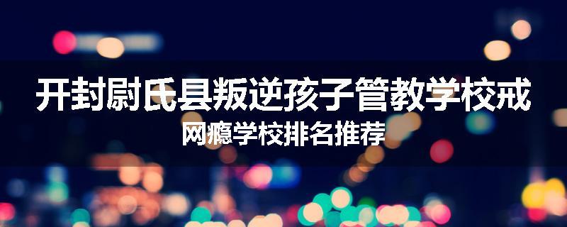 开封尉氏县叛逆孩子管教学校戒网瘾学校排名推荐