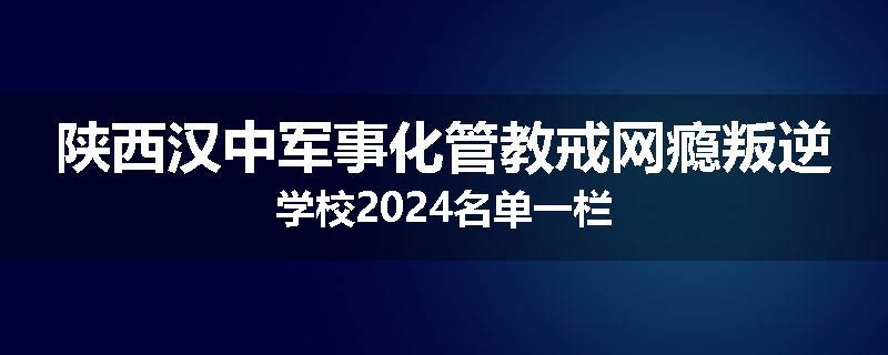 陕西汉中军事化管教戒网瘾叛逆学校2024名单一栏