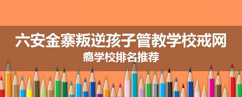 六安金寨叛逆孩子管教学校戒网瘾学校排名推荐
