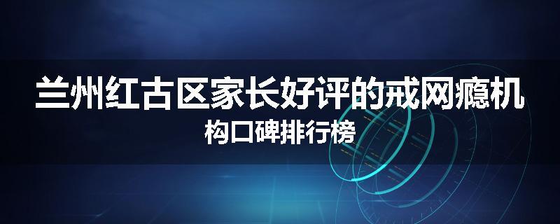 兰州红古区家长好评的戒网瘾机构口碑排行榜