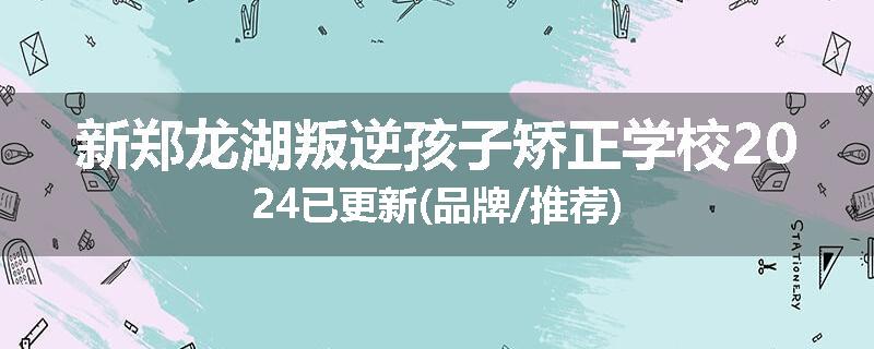 新郑龙湖叛逆孩子矫正学校2024已更新(品牌/推荐)
