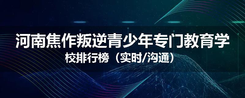 河南焦作叛逆青少年专门教育学校排行榜（实时/沟通）