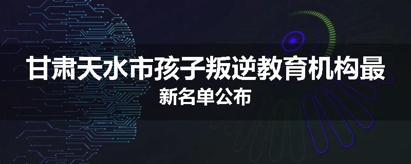 甘肃天水市孩子叛逆教育机构最新名单公布