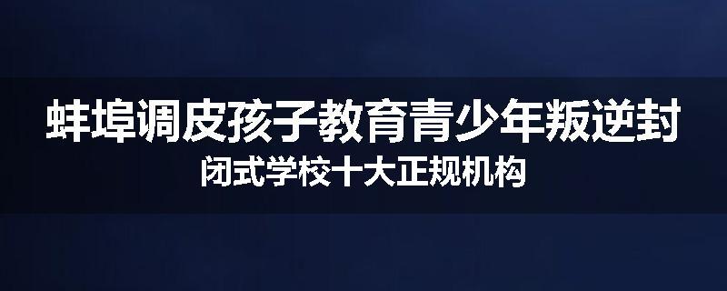 蚌埠调皮孩子教育青少年叛逆封闭式学校十大正规机构