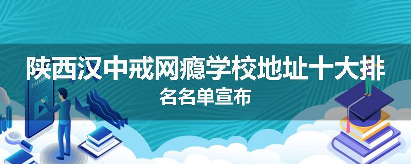 陕西汉中戒网瘾学校地址十大排名名单宣布