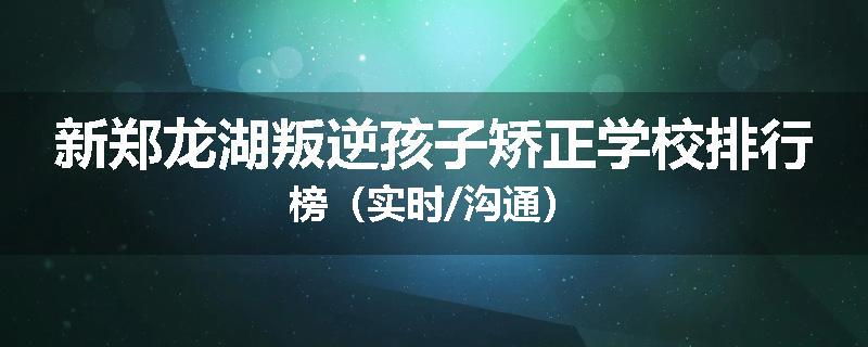 新郑龙湖叛逆孩子矫正学校排行榜（实时/沟通）