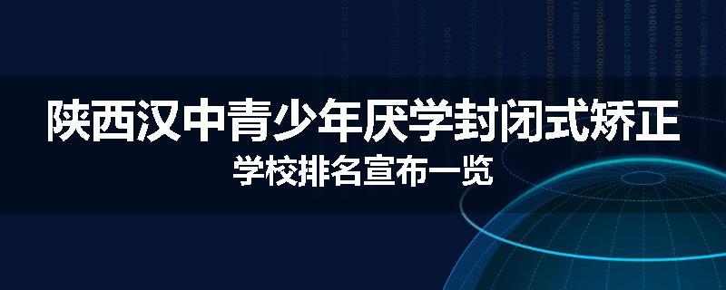 陕西汉中青少年厌学封闭式矫正学校排名宣布一览