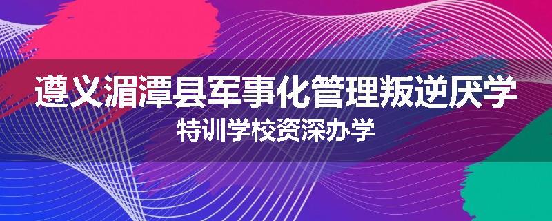 遵义湄潭县军事化管理叛逆厌学特训学校资深办学