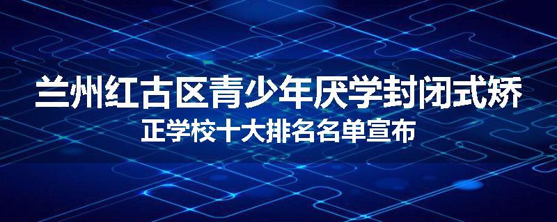 兰州红古区青少年厌学封闭式矫正学校十大排名名单宣布