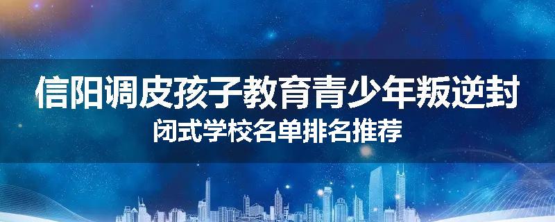 信阳调皮孩子教育青少年叛逆封闭式学校名单排名推荐