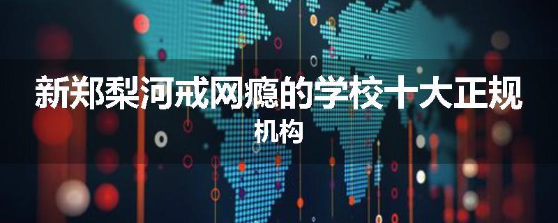 新郑梨河戒网瘾的学校十大正规机构