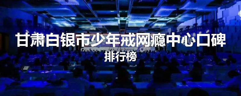 甘肃白银市少年戒网瘾中心口碑排行榜