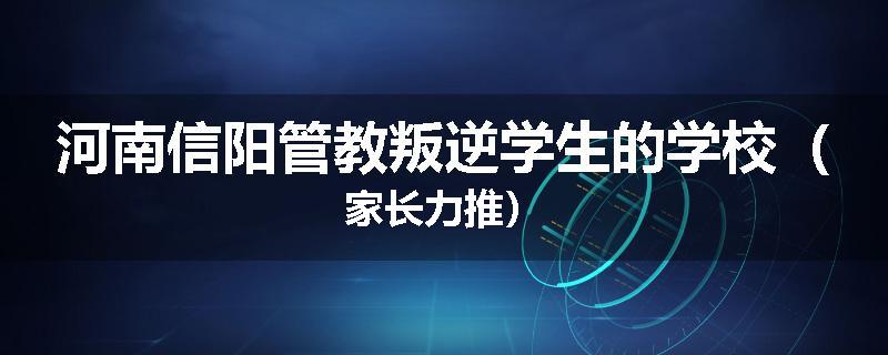 河南信阳管教叛逆学生的学校（家长力推）