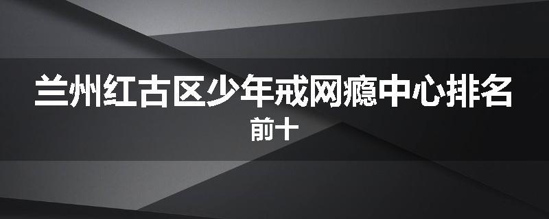 兰州红古区少年戒网瘾中心排名前十