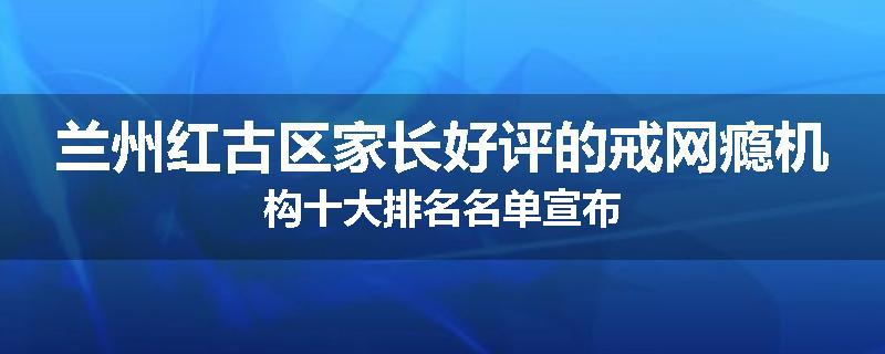 兰州红古区家长好评的戒网瘾机构十大排名名单宣布